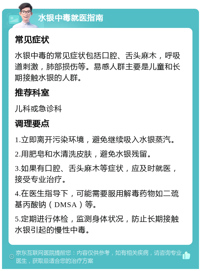 水银中毒就医指南 常见症状 水银中毒的常见症状包括口腔、舌头麻木，呼吸道刺激，肺部损伤等。易感人群主要是儿童和长期接触水银的人群。 推荐科室 儿科或急诊科 调理要点 1.立即离开污染环境，避免继续吸入水银蒸汽。 2.用肥皂和水清洗皮肤，避免水银残留。 3.如果有口腔、舌头麻木等症状，应及时就医，接受专业治疗。 4.在医生指导下，可能需要服用解毒药物如二巯基丙酸钠（DMSA）等。 5.定期进行体检，监测身体状况，防止长期接触水银引起的慢性中毒。