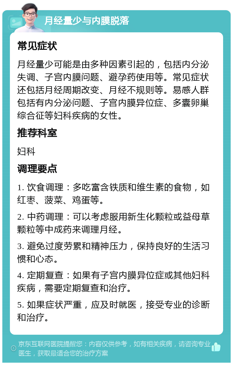 月经量少与内膜脱落 常见症状 月经量少可能是由多种因素引起的，包括内分泌失调、子宫内膜问题、避孕药使用等。常见症状还包括月经周期改变、月经不规则等。易感人群包括有内分泌问题、子宫内膜异位症、多囊卵巢综合征等妇科疾病的女性。 推荐科室 妇科 调理要点 1. 饮食调理：多吃富含铁质和维生素的食物，如红枣、菠菜、鸡蛋等。 2. 中药调理：可以考虑服用新生化颗粒或益母草颗粒等中成药来调理月经。 3. 避免过度劳累和精神压力，保持良好的生活习惯和心态。 4. 定期复查：如果有子宫内膜异位症或其他妇科疾病，需要定期复查和治疗。 5. 如果症状严重，应及时就医，接受专业的诊断和治疗。