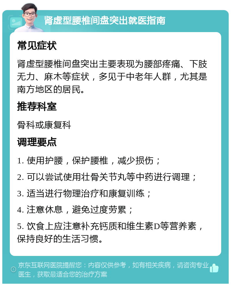 肾虚型腰椎间盘突出就医指南 常见症状 肾虚型腰椎间盘突出主要表现为腰部疼痛、下肢无力、麻木等症状，多见于中老年人群，尤其是南方地区的居民。 推荐科室 骨科或康复科 调理要点 1. 使用护腰，保护腰椎，减少损伤； 2. 可以尝试使用壮骨关节丸等中药进行调理； 3. 适当进行物理治疗和康复训练； 4. 注意休息，避免过度劳累； 5. 饮食上应注意补充钙质和维生素D等营养素，保持良好的生活习惯。