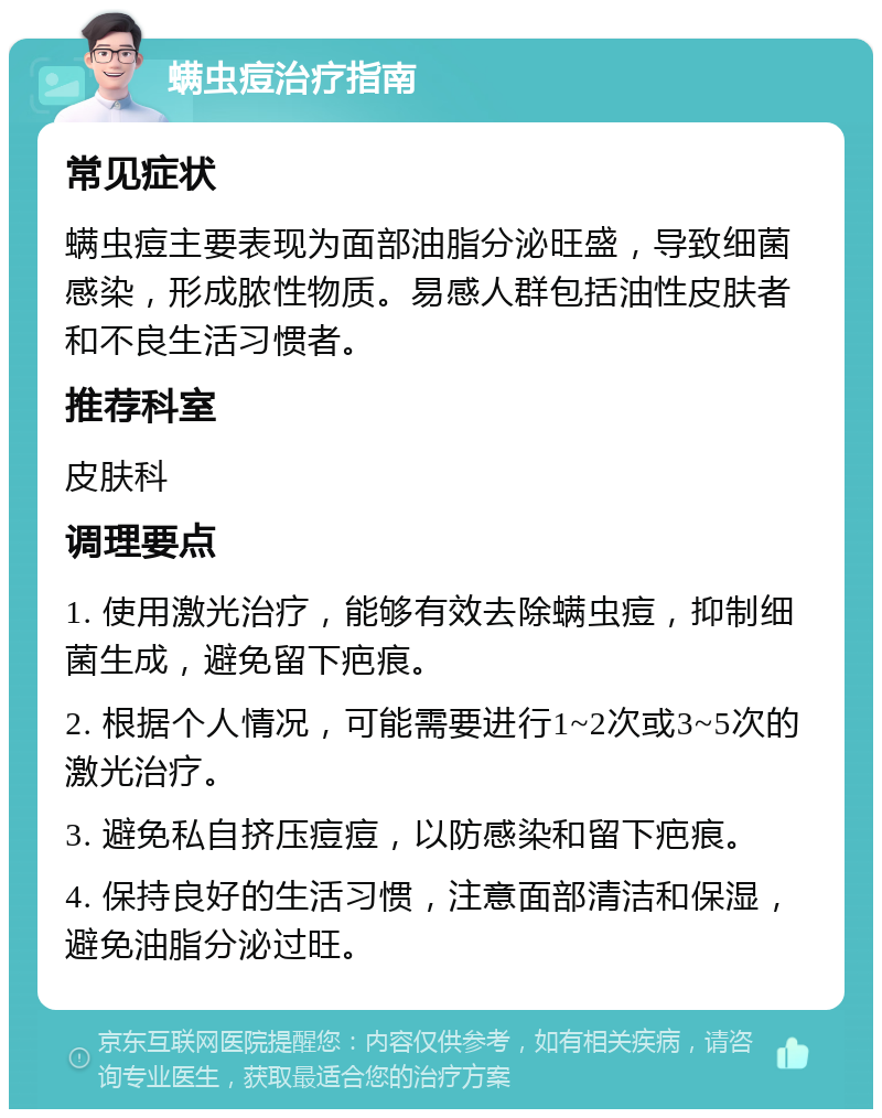 螨虫痘治疗指南 常见症状 螨虫痘主要表现为面部油脂分泌旺盛，导致细菌感染，形成脓性物质。易感人群包括油性皮肤者和不良生活习惯者。 推荐科室 皮肤科 调理要点 1. 使用激光治疗，能够有效去除螨虫痘，抑制细菌生成，避免留下疤痕。 2. 根据个人情况，可能需要进行1~2次或3~5次的激光治疗。 3. 避免私自挤压痘痘，以防感染和留下疤痕。 4. 保持良好的生活习惯，注意面部清洁和保湿，避免油脂分泌过旺。