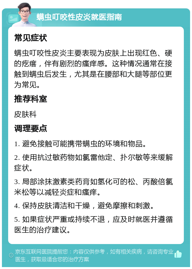 螨虫叮咬性皮炎就医指南 常见症状 螨虫叮咬性皮炎主要表现为皮肤上出现红色、硬的疙瘩，伴有剧烈的瘙痒感。这种情况通常在接触到螨虫后发生，尤其是在腰部和大腿等部位更为常见。 推荐科室 皮肤科 调理要点 1. 避免接触可能携带螨虫的环境和物品。 2. 使用抗过敏药物如氯雷他定、扑尔敏等来缓解症状。 3. 局部涂抹激素类药膏如氢化可的松、丙酸倍氯米松等以减轻炎症和瘙痒。 4. 保持皮肤清洁和干燥，避免摩擦和刺激。 5. 如果症状严重或持续不退，应及时就医并遵循医生的治疗建议。