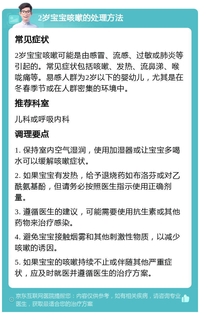 2岁宝宝咳嗽的处理方法 常见症状 2岁宝宝咳嗽可能是由感冒、流感、过敏或肺炎等引起的。常见症状包括咳嗽、发热、流鼻涕、喉咙痛等。易感人群为2岁以下的婴幼儿，尤其是在冬春季节或在人群密集的环境中。 推荐科室 儿科或呼吸内科 调理要点 1. 保持室内空气湿润，使用加湿器或让宝宝多喝水可以缓解咳嗽症状。 2. 如果宝宝有发热，给予退烧药如布洛芬或对乙酰氨基酚，但请务必按照医生指示使用正确剂量。 3. 遵循医生的建议，可能需要使用抗生素或其他药物来治疗感染。 4. 避免宝宝接触烟雾和其他刺激性物质，以减少咳嗽的诱因。 5. 如果宝宝的咳嗽持续不止或伴随其他严重症状，应及时就医并遵循医生的治疗方案。