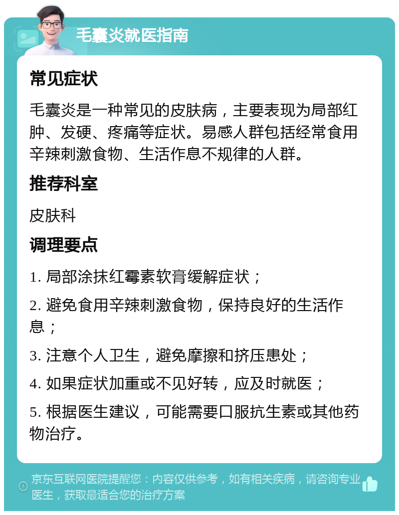 毛囊炎就医指南 常见症状 毛囊炎是一种常见的皮肤病，主要表现为局部红肿、发硬、疼痛等症状。易感人群包括经常食用辛辣刺激食物、生活作息不规律的人群。 推荐科室 皮肤科 调理要点 1. 局部涂抹红霉素软膏缓解症状； 2. 避免食用辛辣刺激食物，保持良好的生活作息； 3. 注意个人卫生，避免摩擦和挤压患处； 4. 如果症状加重或不见好转，应及时就医； 5. 根据医生建议，可能需要口服抗生素或其他药物治疗。