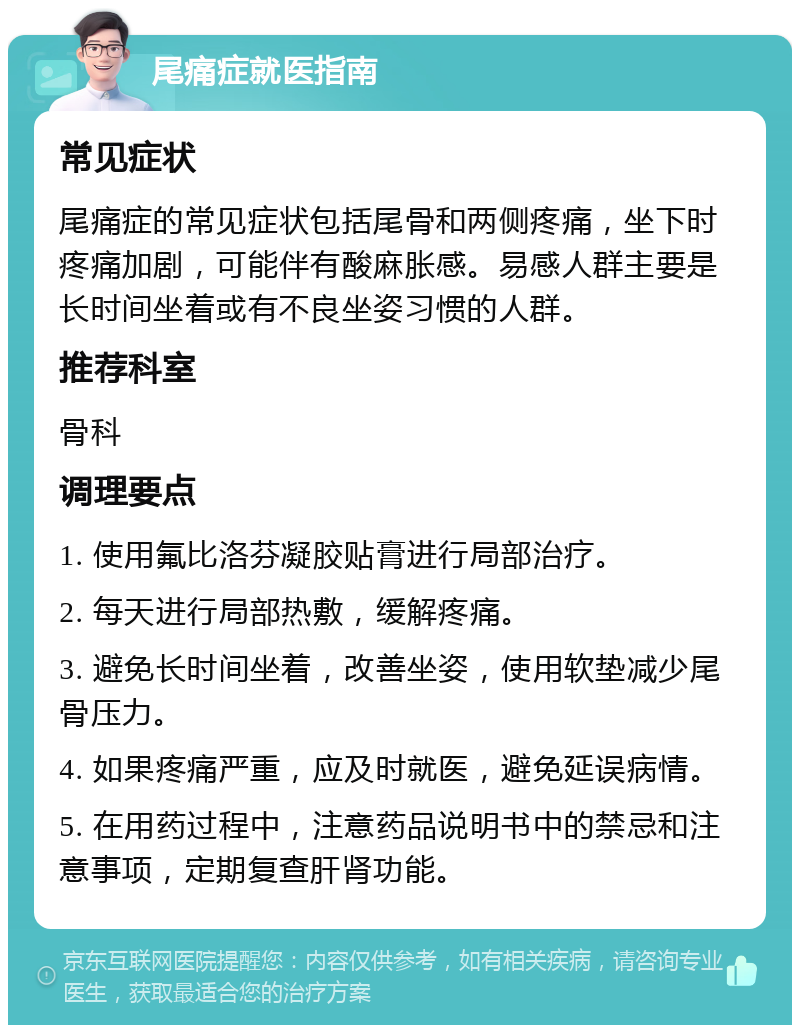 尾痛症就医指南 常见症状 尾痛症的常见症状包括尾骨和两侧疼痛，坐下时疼痛加剧，可能伴有酸麻胀感。易感人群主要是长时间坐着或有不良坐姿习惯的人群。 推荐科室 骨科 调理要点 1. 使用氟比洛芬凝胶贴膏进行局部治疗。 2. 每天进行局部热敷，缓解疼痛。 3. 避免长时间坐着，改善坐姿，使用软垫减少尾骨压力。 4. 如果疼痛严重，应及时就医，避免延误病情。 5. 在用药过程中，注意药品说明书中的禁忌和注意事项，定期复查肝肾功能。