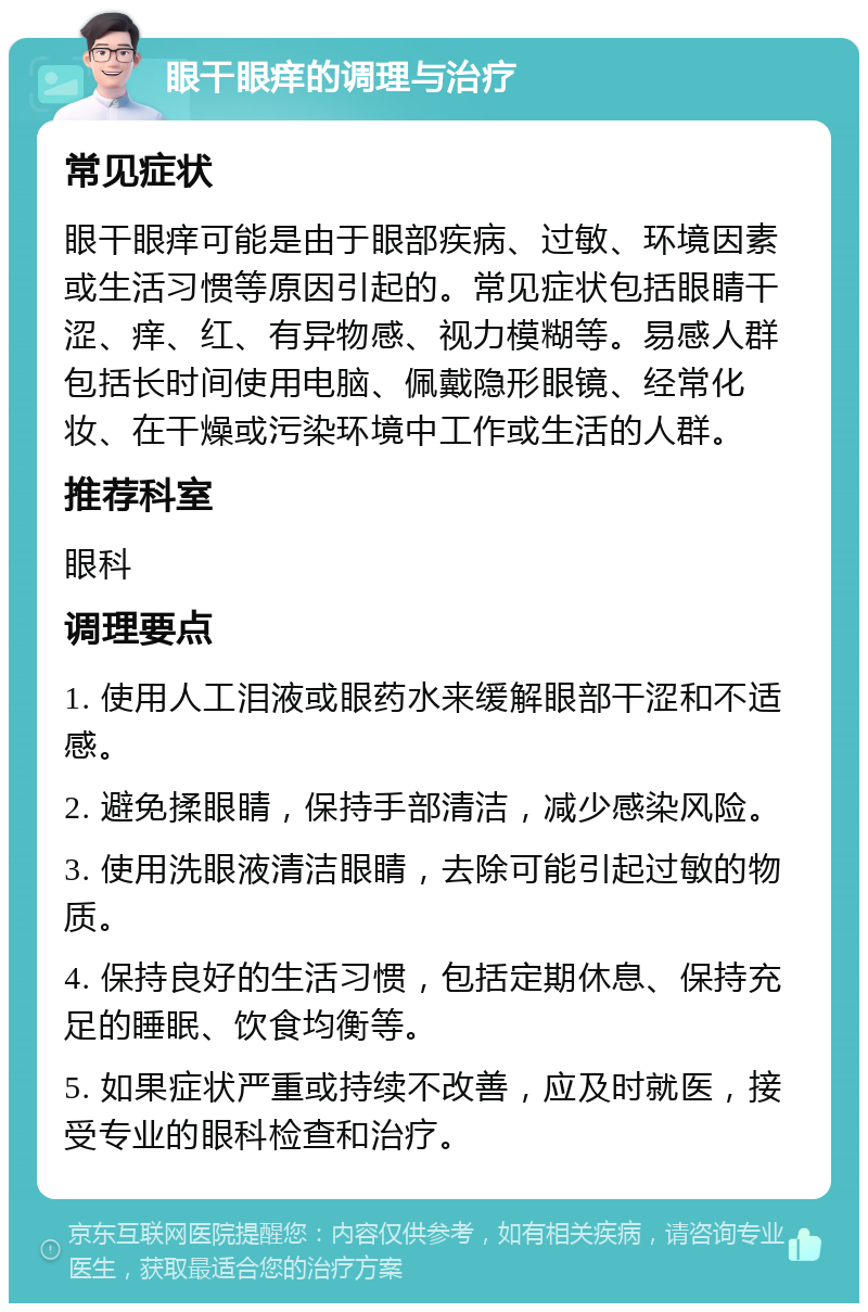 眼干眼痒的调理与治疗 常见症状 眼干眼痒可能是由于眼部疾病、过敏、环境因素或生活习惯等原因引起的。常见症状包括眼睛干涩、痒、红、有异物感、视力模糊等。易感人群包括长时间使用电脑、佩戴隐形眼镜、经常化妆、在干燥或污染环境中工作或生活的人群。 推荐科室 眼科 调理要点 1. 使用人工泪液或眼药水来缓解眼部干涩和不适感。 2. 避免揉眼睛，保持手部清洁，减少感染风险。 3. 使用洗眼液清洁眼睛，去除可能引起过敏的物质。 4. 保持良好的生活习惯，包括定期休息、保持充足的睡眠、饮食均衡等。 5. 如果症状严重或持续不改善，应及时就医，接受专业的眼科检查和治疗。