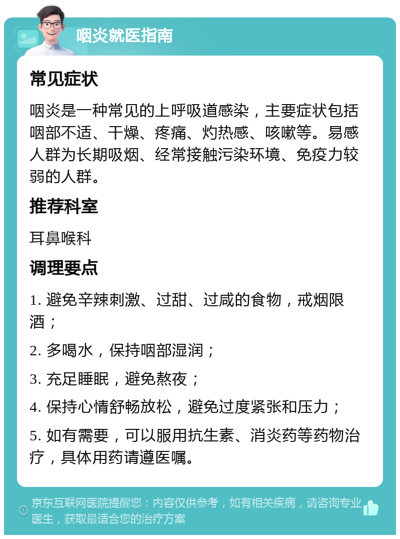 咽炎就医指南 常见症状 咽炎是一种常见的上呼吸道感染，主要症状包括咽部不适、干燥、疼痛、灼热感、咳嗽等。易感人群为长期吸烟、经常接触污染环境、免疫力较弱的人群。 推荐科室 耳鼻喉科 调理要点 1. 避免辛辣刺激、过甜、过咸的食物，戒烟限酒； 2. 多喝水，保持咽部湿润； 3. 充足睡眠，避免熬夜； 4. 保持心情舒畅放松，避免过度紧张和压力； 5. 如有需要，可以服用抗生素、消炎药等药物治疗，具体用药请遵医嘱。