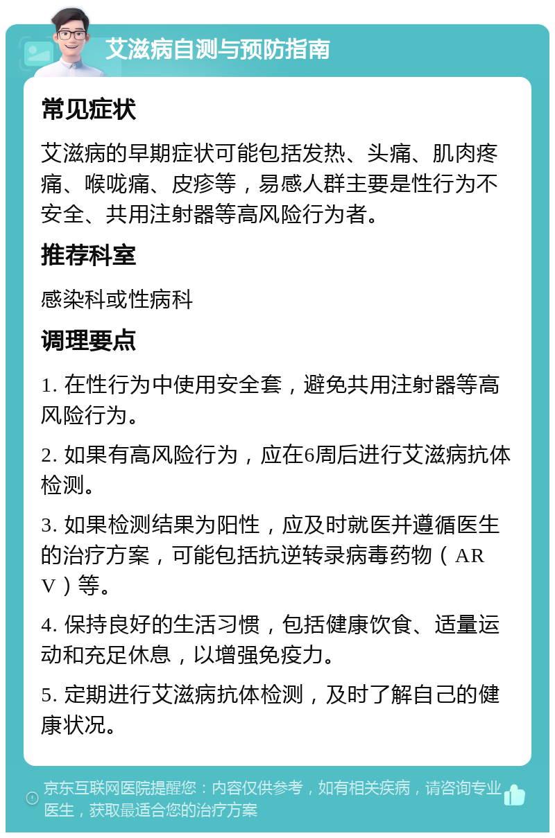 艾滋病自测与预防指南 常见症状 艾滋病的早期症状可能包括发热、头痛、肌肉疼痛、喉咙痛、皮疹等，易感人群主要是性行为不安全、共用注射器等高风险行为者。 推荐科室 感染科或性病科 调理要点 1. 在性行为中使用安全套，避免共用注射器等高风险行为。 2. 如果有高风险行为，应在6周后进行艾滋病抗体检测。 3. 如果检测结果为阳性，应及时就医并遵循医生的治疗方案，可能包括抗逆转录病毒药物（ARV）等。 4. 保持良好的生活习惯，包括健康饮食、适量运动和充足休息，以增强免疫力。 5. 定期进行艾滋病抗体检测，及时了解自己的健康状况。