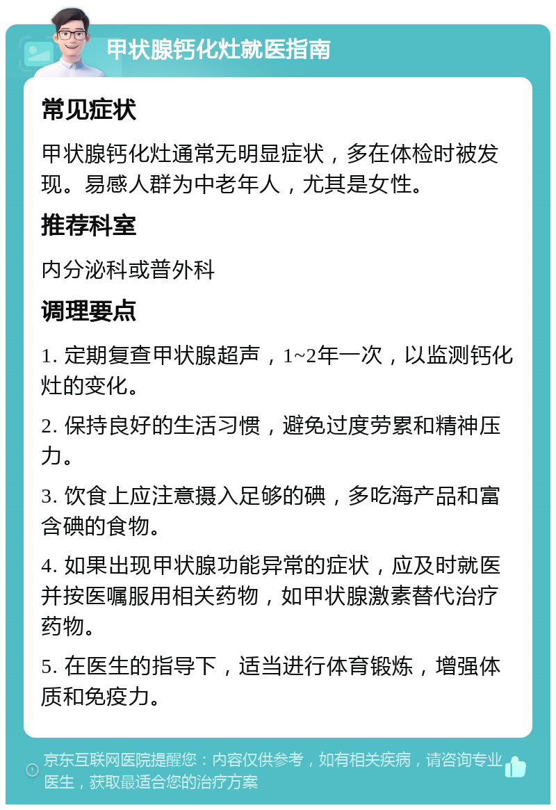 甲状腺钙化灶就医指南 常见症状 甲状腺钙化灶通常无明显症状，多在体检时被发现。易感人群为中老年人，尤其是女性。 推荐科室 内分泌科或普外科 调理要点 1. 定期复查甲状腺超声，1~2年一次，以监测钙化灶的变化。 2. 保持良好的生活习惯，避免过度劳累和精神压力。 3. 饮食上应注意摄入足够的碘，多吃海产品和富含碘的食物。 4. 如果出现甲状腺功能异常的症状，应及时就医并按医嘱服用相关药物，如甲状腺激素替代治疗药物。 5. 在医生的指导下，适当进行体育锻炼，增强体质和免疫力。