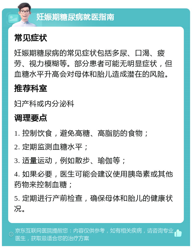 妊娠期糖尿病就医指南 常见症状 妊娠期糖尿病的常见症状包括多尿、口渴、疲劳、视力模糊等。部分患者可能无明显症状，但血糖水平升高会对母体和胎儿造成潜在的风险。 推荐科室 妇产科或内分泌科 调理要点 1. 控制饮食，避免高糖、高脂肪的食物； 2. 定期监测血糖水平； 3. 适量运动，例如散步、瑜伽等； 4. 如果必要，医生可能会建议使用胰岛素或其他药物来控制血糖； 5. 定期进行产前检查，确保母体和胎儿的健康状况。