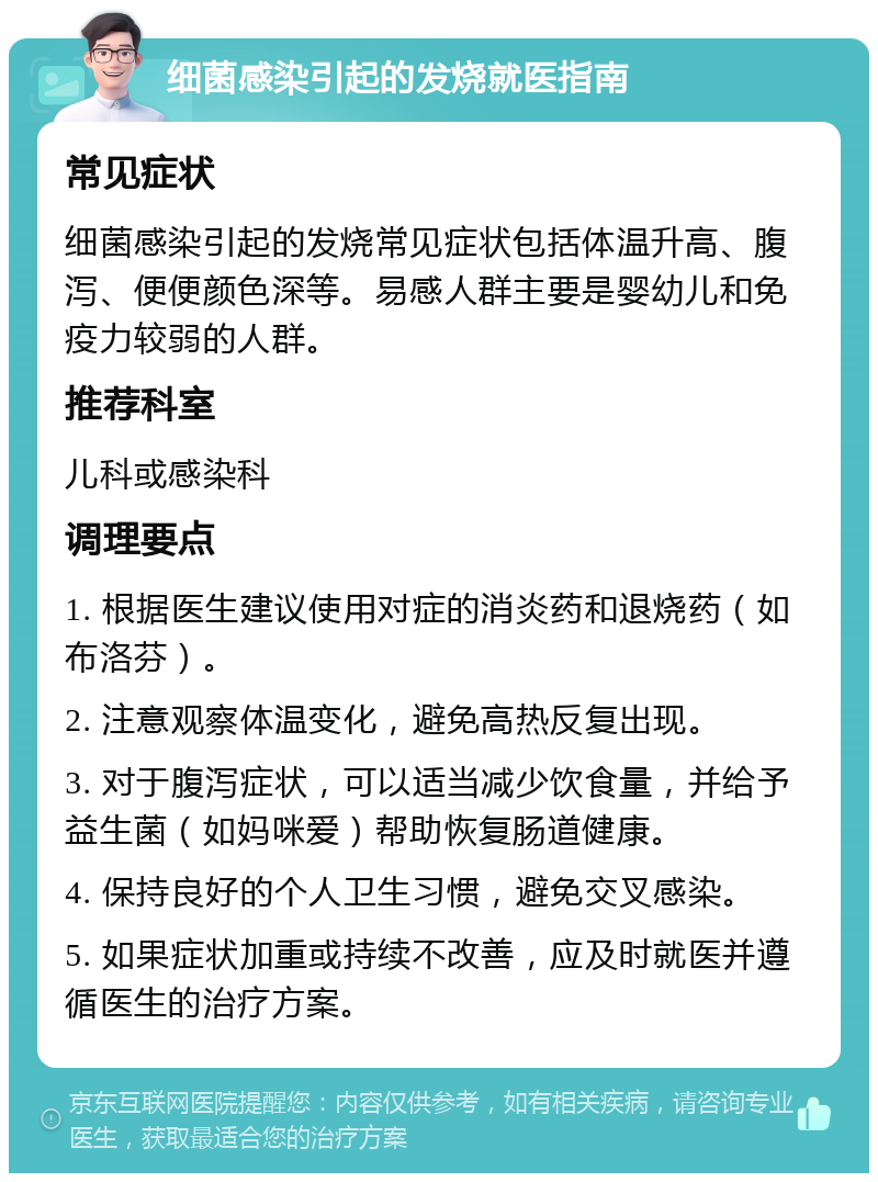 细菌感染引起的发烧就医指南 常见症状 细菌感染引起的发烧常见症状包括体温升高、腹泻、便便颜色深等。易感人群主要是婴幼儿和免疫力较弱的人群。 推荐科室 儿科或感染科 调理要点 1. 根据医生建议使用对症的消炎药和退烧药（如布洛芬）。 2. 注意观察体温变化，避免高热反复出现。 3. 对于腹泻症状，可以适当减少饮食量，并给予益生菌（如妈咪爱）帮助恢复肠道健康。 4. 保持良好的个人卫生习惯，避免交叉感染。 5. 如果症状加重或持续不改善，应及时就医并遵循医生的治疗方案。