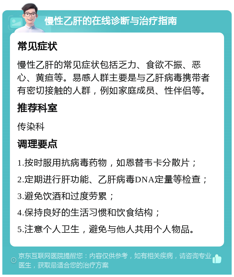 慢性乙肝的在线诊断与治疗指南 常见症状 慢性乙肝的常见症状包括乏力、食欲不振、恶心、黄疸等。易感人群主要是与乙肝病毒携带者有密切接触的人群，例如家庭成员、性伴侣等。 推荐科室 传染科 调理要点 1.按时服用抗病毒药物，如恩替韦卡分散片； 2.定期进行肝功能、乙肝病毒DNA定量等检查； 3.避免饮酒和过度劳累； 4.保持良好的生活习惯和饮食结构； 5.注意个人卫生，避免与他人共用个人物品。