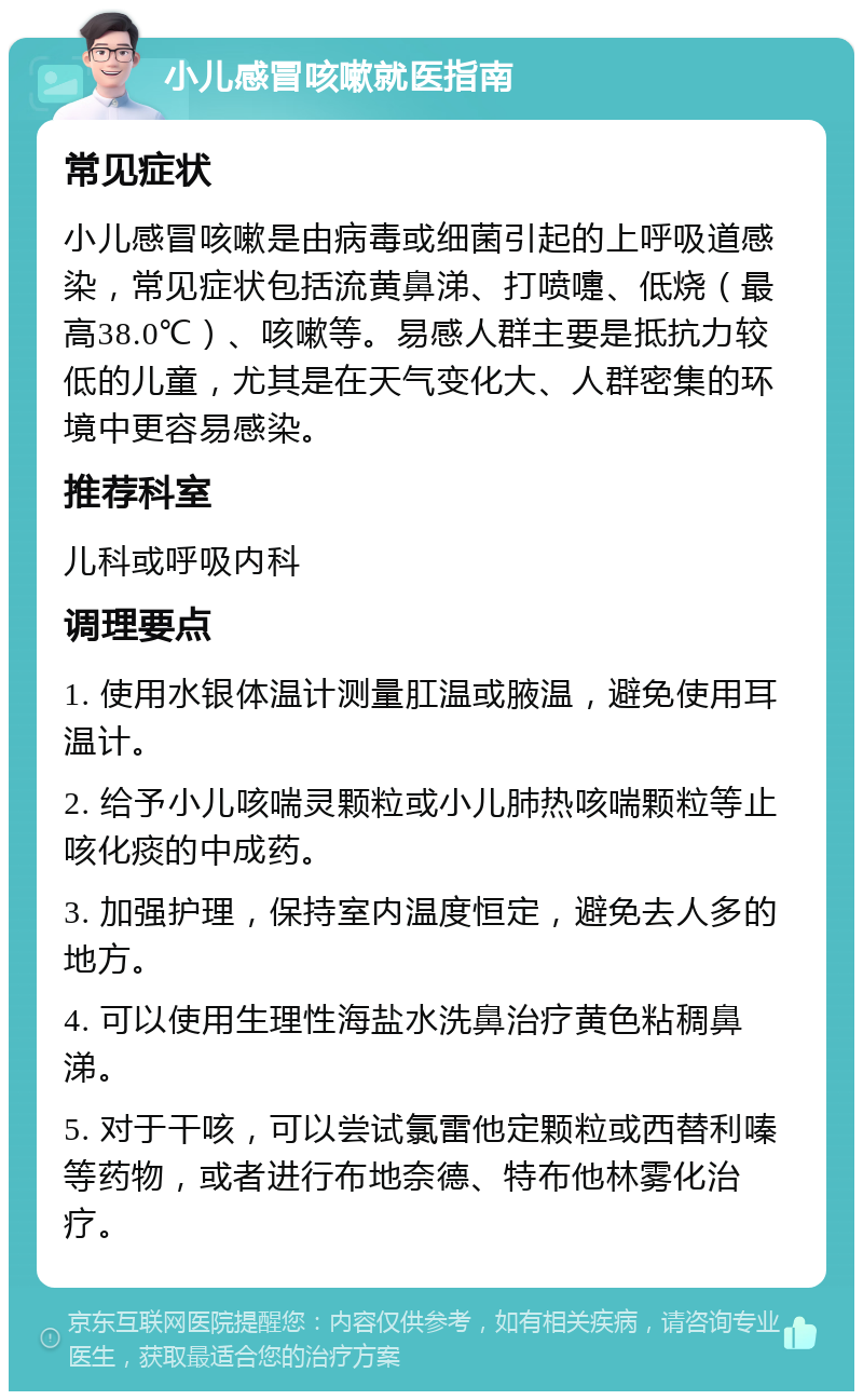 小儿感冒咳嗽就医指南 常见症状 小儿感冒咳嗽是由病毒或细菌引起的上呼吸道感染，常见症状包括流黄鼻涕、打喷嚏、低烧（最高38.0℃）、咳嗽等。易感人群主要是抵抗力较低的儿童，尤其是在天气变化大、人群密集的环境中更容易感染。 推荐科室 儿科或呼吸内科 调理要点 1. 使用水银体温计测量肛温或腋温，避免使用耳温计。 2. 给予小儿咳喘灵颗粒或小儿肺热咳喘颗粒等止咳化痰的中成药。 3. 加强护理，保持室内温度恒定，避免去人多的地方。 4. 可以使用生理性海盐水洗鼻治疗黄色粘稠鼻涕。 5. 对于干咳，可以尝试氯雷他定颗粒或西替利嗪等药物，或者进行布地奈德、特布他林雾化治疗。