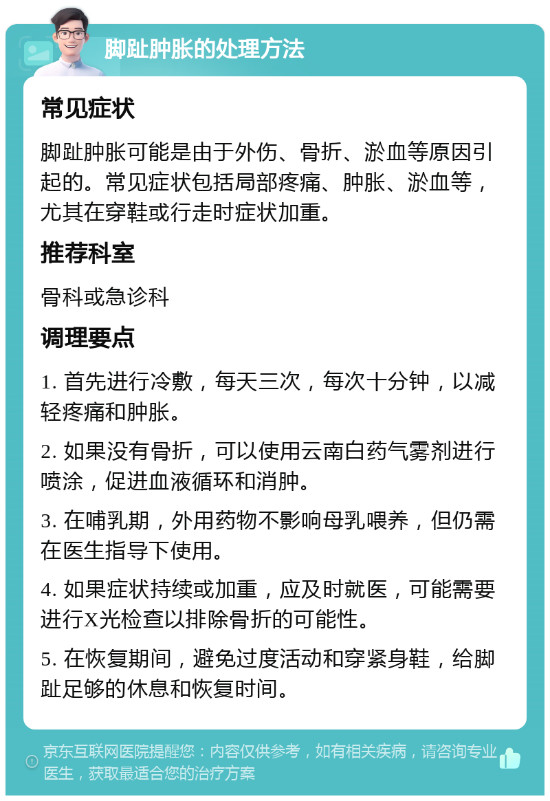 脚趾肿胀的处理方法 常见症状 脚趾肿胀可能是由于外伤、骨折、淤血等原因引起的。常见症状包括局部疼痛、肿胀、淤血等，尤其在穿鞋或行走时症状加重。 推荐科室 骨科或急诊科 调理要点 1. 首先进行冷敷，每天三次，每次十分钟，以减轻疼痛和肿胀。 2. 如果没有骨折，可以使用云南白药气雾剂进行喷涂，促进血液循环和消肿。 3. 在哺乳期，外用药物不影响母乳喂养，但仍需在医生指导下使用。 4. 如果症状持续或加重，应及时就医，可能需要进行X光检查以排除骨折的可能性。 5. 在恢复期间，避免过度活动和穿紧身鞋，给脚趾足够的休息和恢复时间。