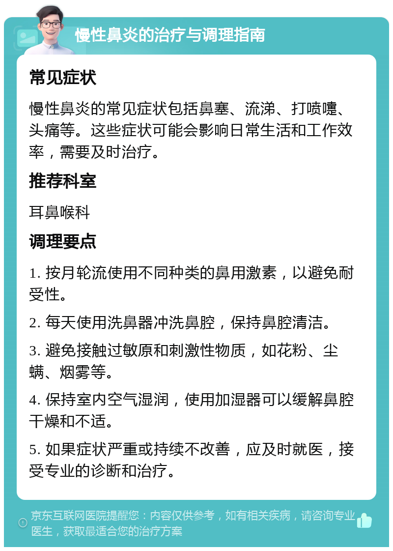 慢性鼻炎的治疗与调理指南 常见症状 慢性鼻炎的常见症状包括鼻塞、流涕、打喷嚏、头痛等。这些症状可能会影响日常生活和工作效率，需要及时治疗。 推荐科室 耳鼻喉科 调理要点 1. 按月轮流使用不同种类的鼻用激素，以避免耐受性。 2. 每天使用洗鼻器冲洗鼻腔，保持鼻腔清洁。 3. 避免接触过敏原和刺激性物质，如花粉、尘螨、烟雾等。 4. 保持室内空气湿润，使用加湿器可以缓解鼻腔干燥和不适。 5. 如果症状严重或持续不改善，应及时就医，接受专业的诊断和治疗。