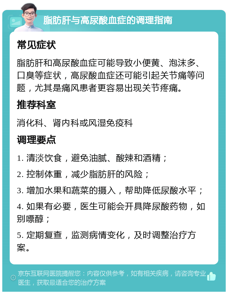 脂肪肝与高尿酸血症的调理指南 常见症状 脂肪肝和高尿酸血症可能导致小便黄、泡沫多、口臭等症状，高尿酸血症还可能引起关节痛等问题，尤其是痛风患者更容易出现关节疼痛。 推荐科室 消化科、肾内科或风湿免疫科 调理要点 1. 清淡饮食，避免油腻、酸辣和酒精； 2. 控制体重，减少脂肪肝的风险； 3. 增加水果和蔬菜的摄入，帮助降低尿酸水平； 4. 如果有必要，医生可能会开具降尿酸药物，如别嘌醇； 5. 定期复查，监测病情变化，及时调整治疗方案。