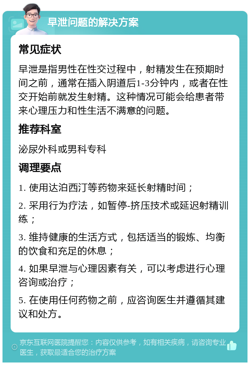 早泄问题的解决方案 常见症状 早泄是指男性在性交过程中，射精发生在预期时间之前，通常在插入阴道后1-3分钟内，或者在性交开始前就发生射精。这种情况可能会给患者带来心理压力和性生活不满意的问题。 推荐科室 泌尿外科或男科专科 调理要点 1. 使用达泊西汀等药物来延长射精时间； 2. 采用行为疗法，如暂停-挤压技术或延迟射精训练； 3. 维持健康的生活方式，包括适当的锻炼、均衡的饮食和充足的休息； 4. 如果早泄与心理因素有关，可以考虑进行心理咨询或治疗； 5. 在使用任何药物之前，应咨询医生并遵循其建议和处方。