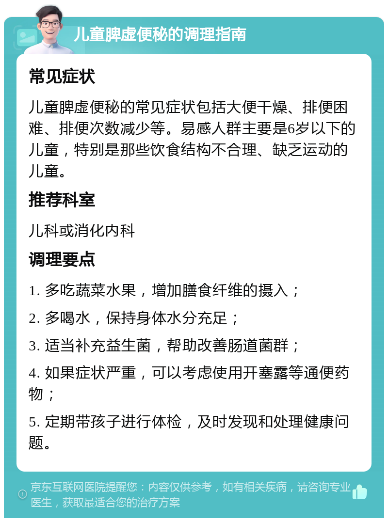 儿童脾虚便秘的调理指南 常见症状 儿童脾虚便秘的常见症状包括大便干燥、排便困难、排便次数减少等。易感人群主要是6岁以下的儿童，特别是那些饮食结构不合理、缺乏运动的儿童。 推荐科室 儿科或消化内科 调理要点 1. 多吃蔬菜水果，增加膳食纤维的摄入； 2. 多喝水，保持身体水分充足； 3. 适当补充益生菌，帮助改善肠道菌群； 4. 如果症状严重，可以考虑使用开塞露等通便药物； 5. 定期带孩子进行体检，及时发现和处理健康问题。