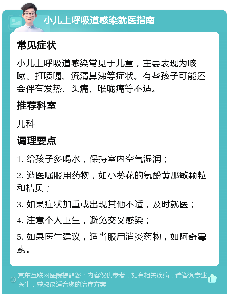 小儿上呼吸道感染就医指南 常见症状 小儿上呼吸道感染常见于儿童，主要表现为咳嗽、打喷嚏、流清鼻涕等症状。有些孩子可能还会伴有发热、头痛、喉咙痛等不适。 推荐科室 儿科 调理要点 1. 给孩子多喝水，保持室内空气湿润； 2. 遵医嘱服用药物，如小葵花的氨酚黄那敏颗粒和桔贝； 3. 如果症状加重或出现其他不适，及时就医； 4. 注意个人卫生，避免交叉感染； 5. 如果医生建议，适当服用消炎药物，如阿奇霉素。