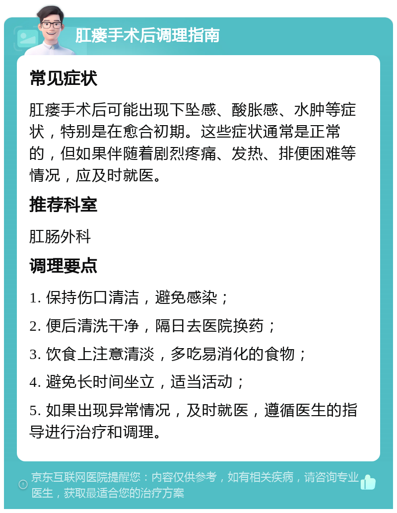 肛瘘手术后调理指南 常见症状 肛瘘手术后可能出现下坠感、酸胀感、水肿等症状，特别是在愈合初期。这些症状通常是正常的，但如果伴随着剧烈疼痛、发热、排便困难等情况，应及时就医。 推荐科室 肛肠外科 调理要点 1. 保持伤口清洁，避免感染； 2. 便后清洗干净，隔日去医院换药； 3. 饮食上注意清淡，多吃易消化的食物； 4. 避免长时间坐立，适当活动； 5. 如果出现异常情况，及时就医，遵循医生的指导进行治疗和调理。