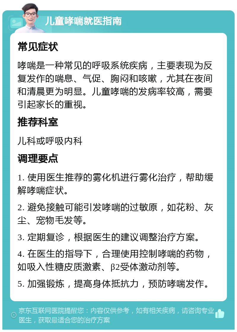 儿童哮喘就医指南 常见症状 哮喘是一种常见的呼吸系统疾病，主要表现为反复发作的喘息、气促、胸闷和咳嗽，尤其在夜间和清晨更为明显。儿童哮喘的发病率较高，需要引起家长的重视。 推荐科室 儿科或呼吸内科 调理要点 1. 使用医生推荐的雾化机进行雾化治疗，帮助缓解哮喘症状。 2. 避免接触可能引发哮喘的过敏原，如花粉、灰尘、宠物毛发等。 3. 定期复诊，根据医生的建议调整治疗方案。 4. 在医生的指导下，合理使用控制哮喘的药物，如吸入性糖皮质激素、β2受体激动剂等。 5. 加强锻炼，提高身体抵抗力，预防哮喘发作。