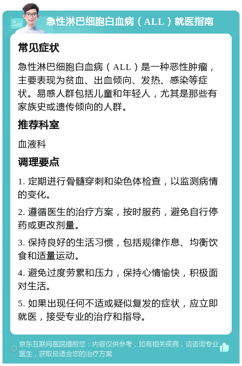 急性淋巴细胞白血病（ALL）就医指南 常见症状 急性淋巴细胞白血病（ALL）是一种恶性肿瘤，主要表现为贫血、出血倾向、发热、感染等症状。易感人群包括儿童和年轻人，尤其是那些有家族史或遗传倾向的人群。 推荐科室 血液科 调理要点 1. 定期进行骨髓穿刺和染色体检查，以监测病情的变化。 2. 遵循医生的治疗方案，按时服药，避免自行停药或更改剂量。 3. 保持良好的生活习惯，包括规律作息、均衡饮食和适量运动。 4. 避免过度劳累和压力，保持心情愉快，积极面对生活。 5. 如果出现任何不适或疑似复发的症状，应立即就医，接受专业的治疗和指导。