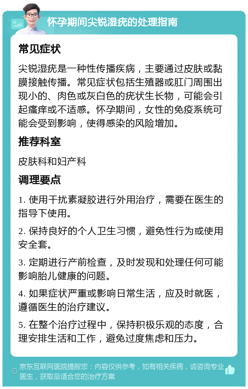 怀孕期间尖锐湿疣的处理指南 常见症状 尖锐湿疣是一种性传播疾病，主要通过皮肤或黏膜接触传播。常见症状包括生殖器或肛门周围出现小的、肉色或灰白色的疣状生长物，可能会引起瘙痒或不适感。怀孕期间，女性的免疫系统可能会受到影响，使得感染的风险增加。 推荐科室 皮肤科和妇产科 调理要点 1. 使用干扰素凝胶进行外用治疗，需要在医生的指导下使用。 2. 保持良好的个人卫生习惯，避免性行为或使用安全套。 3. 定期进行产前检查，及时发现和处理任何可能影响胎儿健康的问题。 4. 如果症状严重或影响日常生活，应及时就医，遵循医生的治疗建议。 5. 在整个治疗过程中，保持积极乐观的态度，合理安排生活和工作，避免过度焦虑和压力。