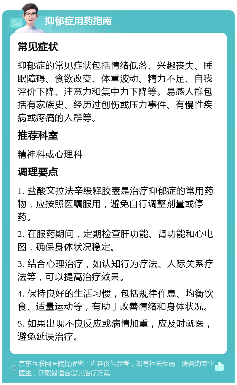 抑郁症用药指南 常见症状 抑郁症的常见症状包括情绪低落、兴趣丧失、睡眠障碍、食欲改变、体重波动、精力不足、自我评价下降、注意力和集中力下降等。易感人群包括有家族史、经历过创伤或压力事件、有慢性疾病或疼痛的人群等。 推荐科室 精神科或心理科 调理要点 1. 盐酸文拉法辛缓释胶囊是治疗抑郁症的常用药物，应按照医嘱服用，避免自行调整剂量或停药。 2. 在服药期间，定期检查肝功能、肾功能和心电图，确保身体状况稳定。 3. 结合心理治疗，如认知行为疗法、人际关系疗法等，可以提高治疗效果。 4. 保持良好的生活习惯，包括规律作息、均衡饮食、适量运动等，有助于改善情绪和身体状况。 5. 如果出现不良反应或病情加重，应及时就医，避免延误治疗。