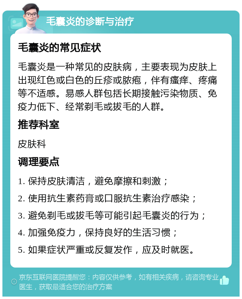 毛囊炎的诊断与治疗 毛囊炎的常见症状 毛囊炎是一种常见的皮肤病，主要表现为皮肤上出现红色或白色的丘疹或脓疱，伴有瘙痒、疼痛等不适感。易感人群包括长期接触污染物质、免疫力低下、经常剃毛或拔毛的人群。 推荐科室 皮肤科 调理要点 1. 保持皮肤清洁，避免摩擦和刺激； 2. 使用抗生素药膏或口服抗生素治疗感染； 3. 避免剃毛或拔毛等可能引起毛囊炎的行为； 4. 加强免疫力，保持良好的生活习惯； 5. 如果症状严重或反复发作，应及时就医。