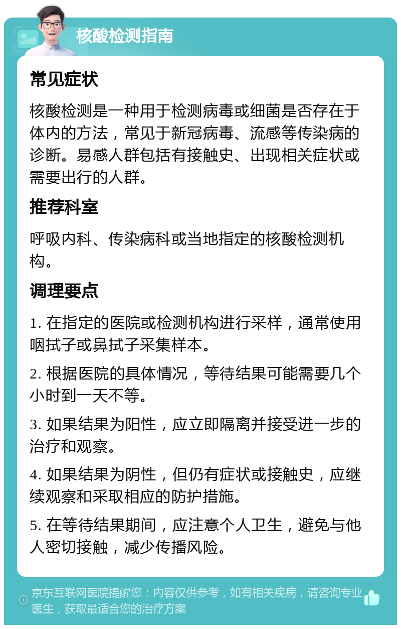 核酸检测指南 常见症状 核酸检测是一种用于检测病毒或细菌是否存在于体内的方法，常见于新冠病毒、流感等传染病的诊断。易感人群包括有接触史、出现相关症状或需要出行的人群。 推荐科室 呼吸内科、传染病科或当地指定的核酸检测机构。 调理要点 1. 在指定的医院或检测机构进行采样，通常使用咽拭子或鼻拭子采集样本。 2. 根据医院的具体情况，等待结果可能需要几个小时到一天不等。 3. 如果结果为阳性，应立即隔离并接受进一步的治疗和观察。 4. 如果结果为阴性，但仍有症状或接触史，应继续观察和采取相应的防护措施。 5. 在等待结果期间，应注意个人卫生，避免与他人密切接触，减少传播风险。