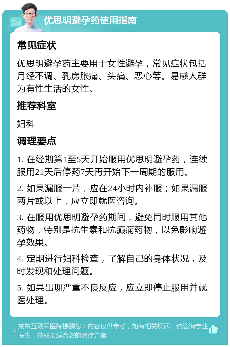 优思明避孕药使用指南 常见症状 优思明避孕药主要用于女性避孕，常见症状包括月经不调、乳房胀痛、头痛、恶心等。易感人群为有性生活的女性。 推荐科室 妇科 调理要点 1. 在经期第1至5天开始服用优思明避孕药，连续服用21天后停药7天再开始下一周期的服用。 2. 如果漏服一片，应在24小时内补服；如果漏服两片或以上，应立即就医咨询。 3. 在服用优思明避孕药期间，避免同时服用其他药物，特别是抗生素和抗癫痫药物，以免影响避孕效果。 4. 定期进行妇科检查，了解自己的身体状况，及时发现和处理问题。 5. 如果出现严重不良反应，应立即停止服用并就医处理。