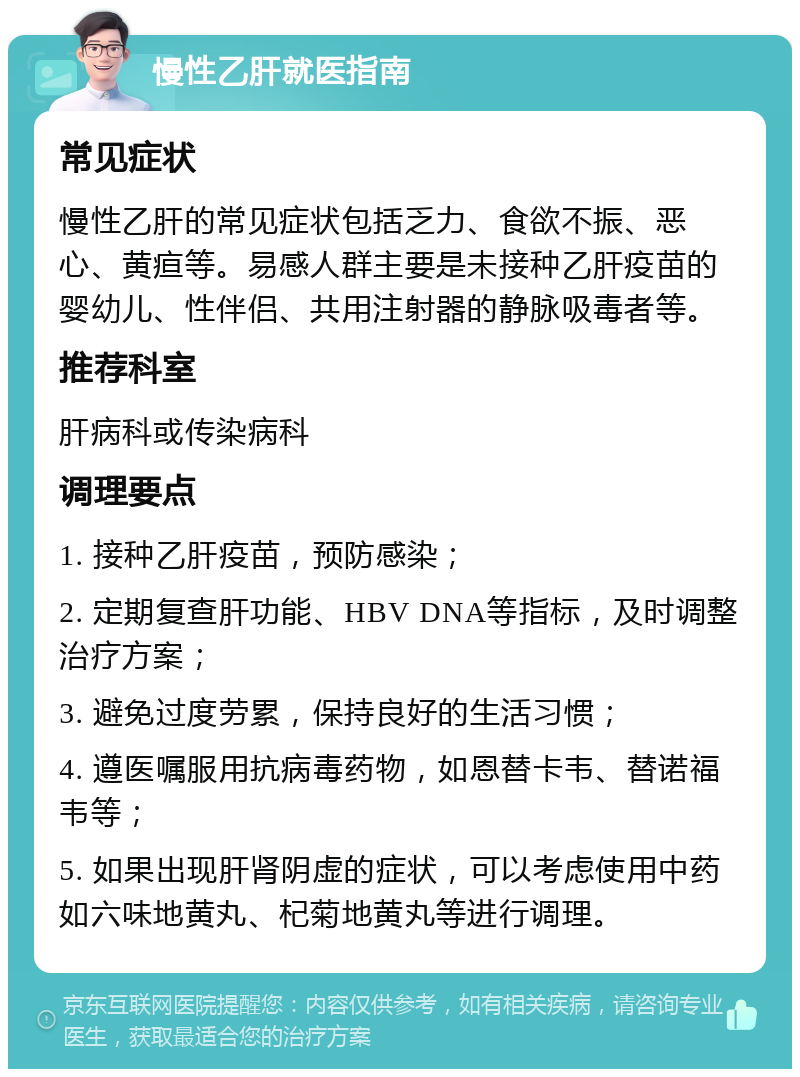 慢性乙肝就医指南 常见症状 慢性乙肝的常见症状包括乏力、食欲不振、恶心、黄疸等。易感人群主要是未接种乙肝疫苗的婴幼儿、性伴侣、共用注射器的静脉吸毒者等。 推荐科室 肝病科或传染病科 调理要点 1. 接种乙肝疫苗，预防感染； 2. 定期复查肝功能、HBV DNA等指标，及时调整治疗方案； 3. 避免过度劳累，保持良好的生活习惯； 4. 遵医嘱服用抗病毒药物，如恩替卡韦、替诺福韦等； 5. 如果出现肝肾阴虚的症状，可以考虑使用中药如六味地黄丸、杞菊地黄丸等进行调理。