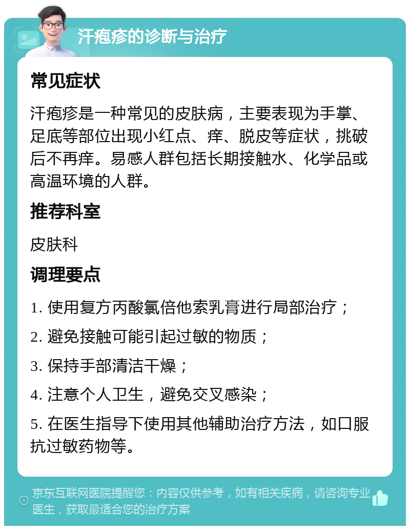 汗疱疹的诊断与治疗 常见症状 汗疱疹是一种常见的皮肤病，主要表现为手掌、足底等部位出现小红点、痒、脱皮等症状，挑破后不再痒。易感人群包括长期接触水、化学品或高温环境的人群。 推荐科室 皮肤科 调理要点 1. 使用复方丙酸氯倍他索乳膏进行局部治疗； 2. 避免接触可能引起过敏的物质； 3. 保持手部清洁干燥； 4. 注意个人卫生，避免交叉感染； 5. 在医生指导下使用其他辅助治疗方法，如口服抗过敏药物等。