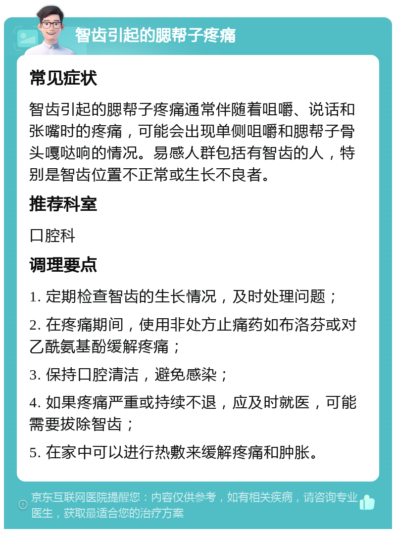 智齿引起的腮帮子疼痛 常见症状 智齿引起的腮帮子疼痛通常伴随着咀嚼、说话和张嘴时的疼痛，可能会出现单侧咀嚼和腮帮子骨头嘎哒响的情况。易感人群包括有智齿的人，特别是智齿位置不正常或生长不良者。 推荐科室 口腔科 调理要点 1. 定期检查智齿的生长情况，及时处理问题； 2. 在疼痛期间，使用非处方止痛药如布洛芬或对乙酰氨基酚缓解疼痛； 3. 保持口腔清洁，避免感染； 4. 如果疼痛严重或持续不退，应及时就医，可能需要拔除智齿； 5. 在家中可以进行热敷来缓解疼痛和肿胀。