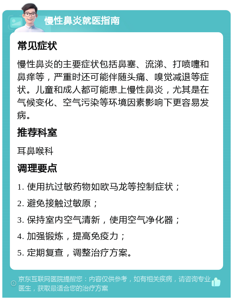 慢性鼻炎就医指南 常见症状 慢性鼻炎的主要症状包括鼻塞、流涕、打喷嚏和鼻痒等，严重时还可能伴随头痛、嗅觉减退等症状。儿童和成人都可能患上慢性鼻炎，尤其是在气候变化、空气污染等环境因素影响下更容易发病。 推荐科室 耳鼻喉科 调理要点 1. 使用抗过敏药物如欧马龙等控制症状； 2. 避免接触过敏原； 3. 保持室内空气清新，使用空气净化器； 4. 加强锻炼，提高免疫力； 5. 定期复查，调整治疗方案。