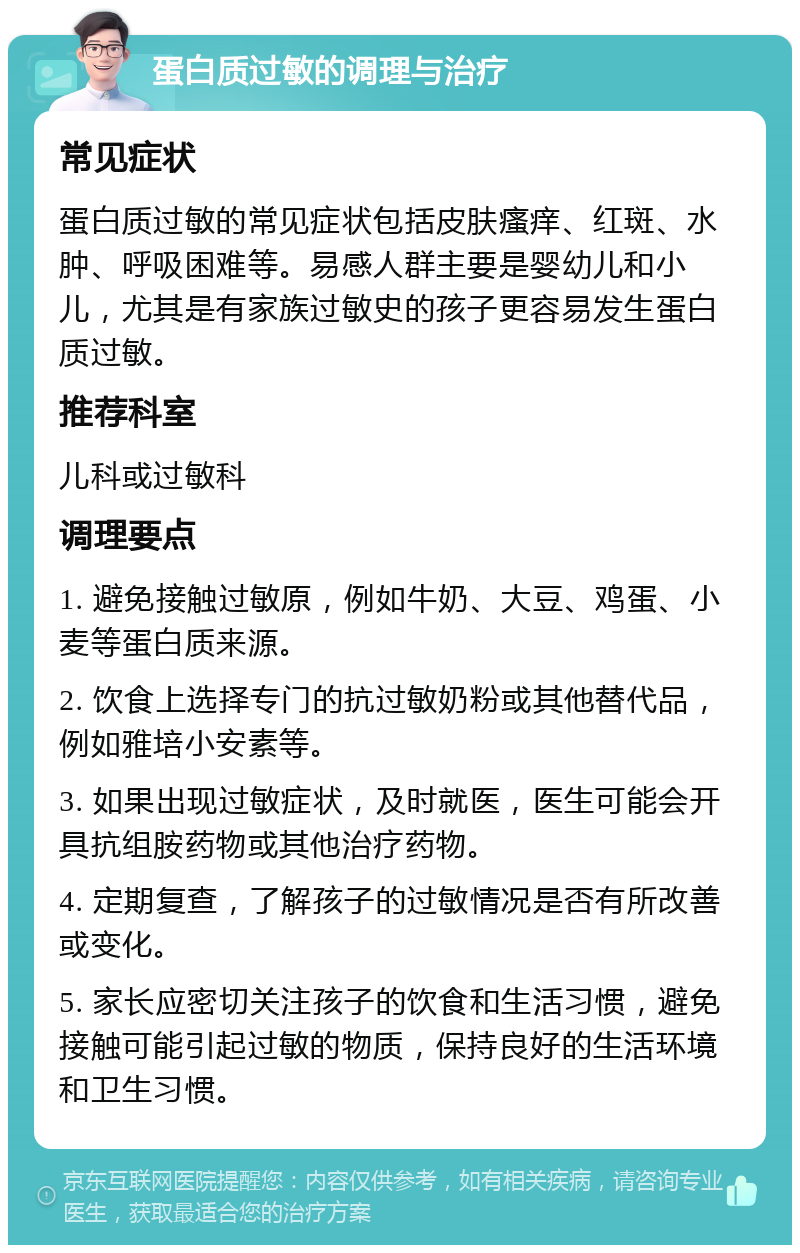 蛋白质过敏的调理与治疗 常见症状 蛋白质过敏的常见症状包括皮肤瘙痒、红斑、水肿、呼吸困难等。易感人群主要是婴幼儿和小儿，尤其是有家族过敏史的孩子更容易发生蛋白质过敏。 推荐科室 儿科或过敏科 调理要点 1. 避免接触过敏原，例如牛奶、大豆、鸡蛋、小麦等蛋白质来源。 2. 饮食上选择专门的抗过敏奶粉或其他替代品，例如雅培小安素等。 3. 如果出现过敏症状，及时就医，医生可能会开具抗组胺药物或其他治疗药物。 4. 定期复查，了解孩子的过敏情况是否有所改善或变化。 5. 家长应密切关注孩子的饮食和生活习惯，避免接触可能引起过敏的物质，保持良好的生活环境和卫生习惯。