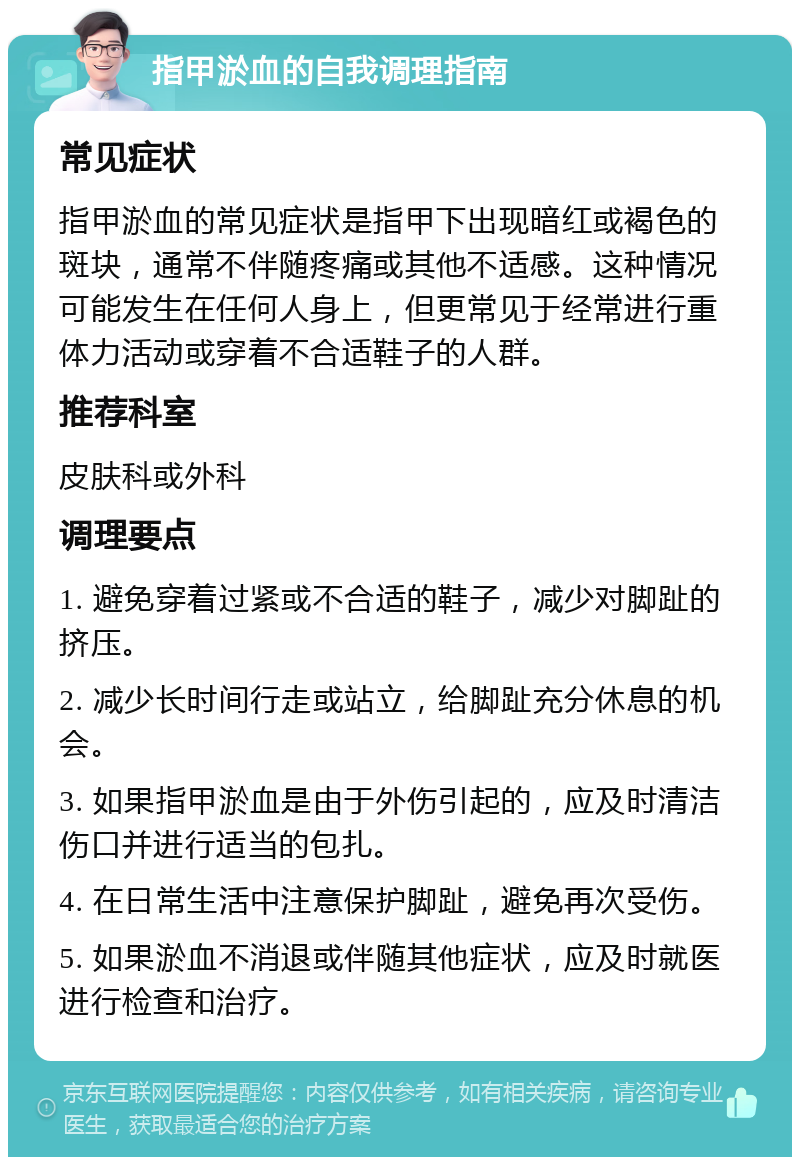 指甲淤血的自我调理指南 常见症状 指甲淤血的常见症状是指甲下出现暗红或褐色的斑块，通常不伴随疼痛或其他不适感。这种情况可能发生在任何人身上，但更常见于经常进行重体力活动或穿着不合适鞋子的人群。 推荐科室 皮肤科或外科 调理要点 1. 避免穿着过紧或不合适的鞋子，减少对脚趾的挤压。 2. 减少长时间行走或站立，给脚趾充分休息的机会。 3. 如果指甲淤血是由于外伤引起的，应及时清洁伤口并进行适当的包扎。 4. 在日常生活中注意保护脚趾，避免再次受伤。 5. 如果淤血不消退或伴随其他症状，应及时就医进行检查和治疗。