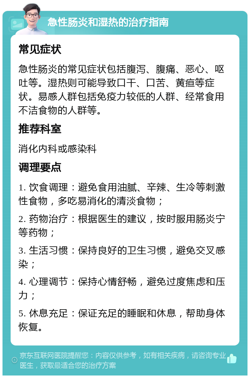 急性肠炎和湿热的治疗指南 常见症状 急性肠炎的常见症状包括腹泻、腹痛、恶心、呕吐等。湿热则可能导致口干、口苦、黄疸等症状。易感人群包括免疫力较低的人群、经常食用不洁食物的人群等。 推荐科室 消化内科或感染科 调理要点 1. 饮食调理：避免食用油腻、辛辣、生冷等刺激性食物，多吃易消化的清淡食物； 2. 药物治疗：根据医生的建议，按时服用肠炎宁等药物； 3. 生活习惯：保持良好的卫生习惯，避免交叉感染； 4. 心理调节：保持心情舒畅，避免过度焦虑和压力； 5. 休息充足：保证充足的睡眠和休息，帮助身体恢复。