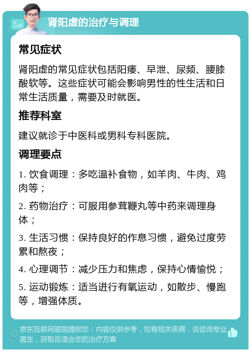 肾阳虚的治疗与调理 常见症状 肾阳虚的常见症状包括阳痿、早泄、尿频、腰膝酸软等。这些症状可能会影响男性的性生活和日常生活质量，需要及时就医。 推荐科室 建议就诊于中医科或男科专科医院。 调理要点 1. 饮食调理：多吃温补食物，如羊肉、牛肉、鸡肉等； 2. 药物治疗：可服用参茸鞭丸等中药来调理身体； 3. 生活习惯：保持良好的作息习惯，避免过度劳累和熬夜； 4. 心理调节：减少压力和焦虑，保持心情愉悦； 5. 运动锻炼：适当进行有氧运动，如散步、慢跑等，增强体质。