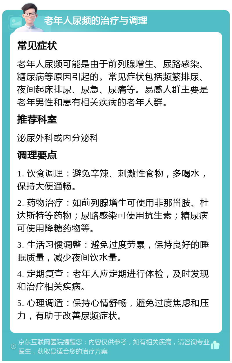 老年人尿频的治疗与调理 常见症状 老年人尿频可能是由于前列腺增生、尿路感染、糖尿病等原因引起的。常见症状包括频繁排尿、夜间起床排尿、尿急、尿痛等。易感人群主要是老年男性和患有相关疾病的老年人群。 推荐科室 泌尿外科或内分泌科 调理要点 1. 饮食调理：避免辛辣、刺激性食物，多喝水，保持大便通畅。 2. 药物治疗：如前列腺增生可使用非那甾胺、杜达斯特等药物；尿路感染可使用抗生素；糖尿病可使用降糖药物等。 3. 生活习惯调整：避免过度劳累，保持良好的睡眠质量，减少夜间饮水量。 4. 定期复查：老年人应定期进行体检，及时发现和治疗相关疾病。 5. 心理调适：保持心情舒畅，避免过度焦虑和压力，有助于改善尿频症状。