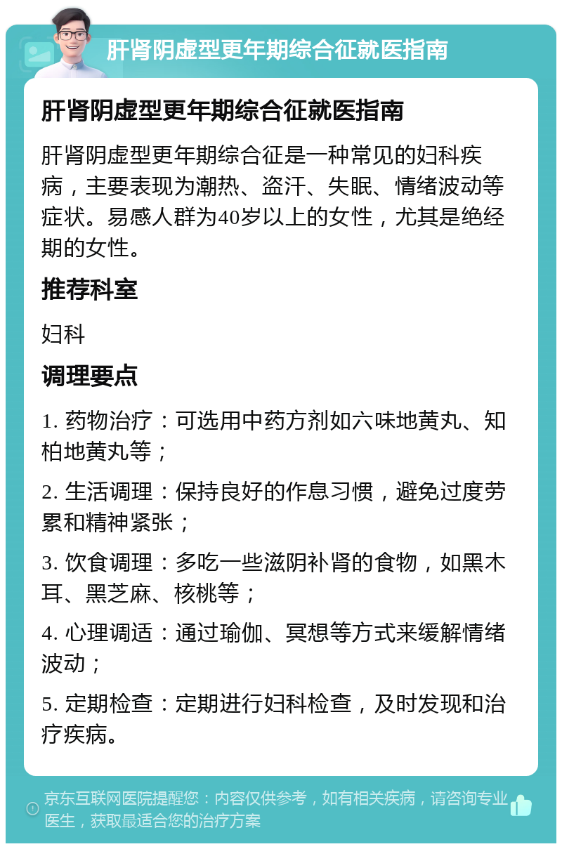 肝肾阴虚型更年期综合征就医指南 肝肾阴虚型更年期综合征就医指南 肝肾阴虚型更年期综合征是一种常见的妇科疾病，主要表现为潮热、盗汗、失眠、情绪波动等症状。易感人群为40岁以上的女性，尤其是绝经期的女性。 推荐科室 妇科 调理要点 1. 药物治疗：可选用中药方剂如六味地黄丸、知柏地黄丸等； 2. 生活调理：保持良好的作息习惯，避免过度劳累和精神紧张； 3. 饮食调理：多吃一些滋阴补肾的食物，如黑木耳、黑芝麻、核桃等； 4. 心理调适：通过瑜伽、冥想等方式来缓解情绪波动； 5. 定期检查：定期进行妇科检查，及时发现和治疗疾病。