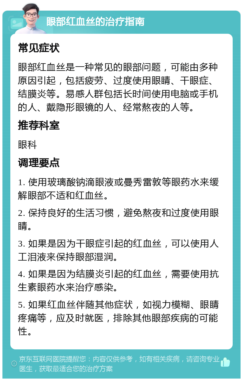 眼部红血丝的治疗指南 常见症状 眼部红血丝是一种常见的眼部问题，可能由多种原因引起，包括疲劳、过度使用眼睛、干眼症、结膜炎等。易感人群包括长时间使用电脑或手机的人、戴隐形眼镜的人、经常熬夜的人等。 推荐科室 眼科 调理要点 1. 使用玻璃酸钠滴眼液或曼秀雷敦等眼药水来缓解眼部不适和红血丝。 2. 保持良好的生活习惯，避免熬夜和过度使用眼睛。 3. 如果是因为干眼症引起的红血丝，可以使用人工泪液来保持眼部湿润。 4. 如果是因为结膜炎引起的红血丝，需要使用抗生素眼药水来治疗感染。 5. 如果红血丝伴随其他症状，如视力模糊、眼睛疼痛等，应及时就医，排除其他眼部疾病的可能性。