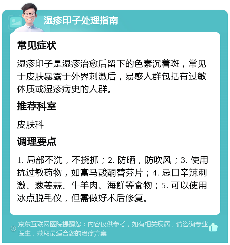 湿疹印子处理指南 常见症状 湿疹印子是湿疹治愈后留下的色素沉着斑，常见于皮肤暴露于外界刺激后，易感人群包括有过敏体质或湿疹病史的人群。 推荐科室 皮肤科 调理要点 1. 局部不洗，不挠抓；2. 防晒，防吹风；3. 使用抗过敏药物，如富马酸酮替芬片；4. 忌口辛辣刺激、葱姜蒜、牛羊肉、海鲜等食物；5. 可以使用冰点脱毛仪，但需做好术后修复。