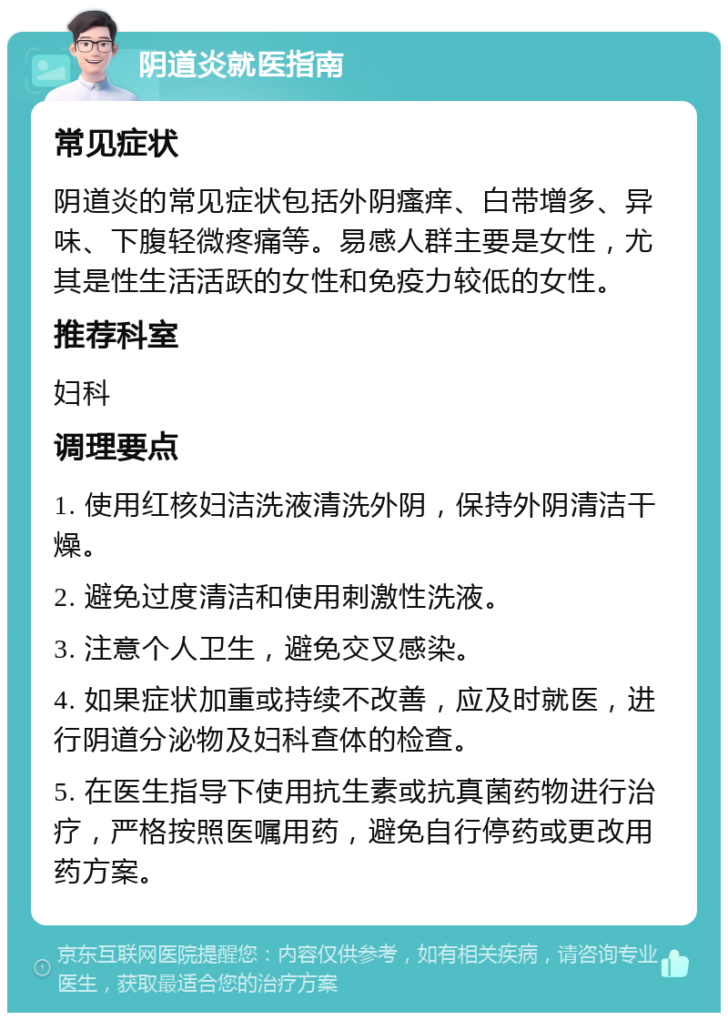 阴道炎就医指南 常见症状 阴道炎的常见症状包括外阴瘙痒、白带增多、异味、下腹轻微疼痛等。易感人群主要是女性，尤其是性生活活跃的女性和免疫力较低的女性。 推荐科室 妇科 调理要点 1. 使用红核妇洁洗液清洗外阴，保持外阴清洁干燥。 2. 避免过度清洁和使用刺激性洗液。 3. 注意个人卫生，避免交叉感染。 4. 如果症状加重或持续不改善，应及时就医，进行阴道分泌物及妇科查体的检查。 5. 在医生指导下使用抗生素或抗真菌药物进行治疗，严格按照医嘱用药，避免自行停药或更改用药方案。