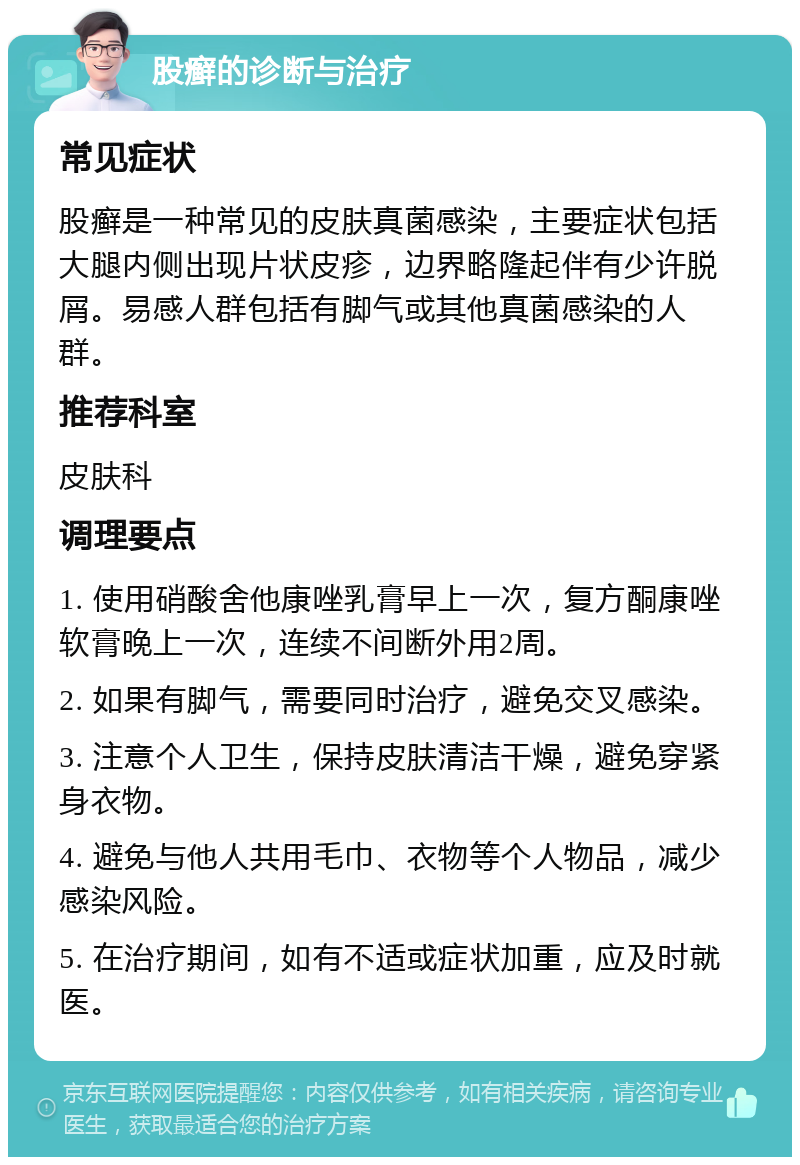 股癣的诊断与治疗 常见症状 股癣是一种常见的皮肤真菌感染，主要症状包括大腿内侧出现片状皮疹，边界略隆起伴有少许脱屑。易感人群包括有脚气或其他真菌感染的人群。 推荐科室 皮肤科 调理要点 1. 使用硝酸舍他康唑乳膏早上一次，复方酮康唑软膏晚上一次，连续不间断外用2周。 2. 如果有脚气，需要同时治疗，避免交叉感染。 3. 注意个人卫生，保持皮肤清洁干燥，避免穿紧身衣物。 4. 避免与他人共用毛巾、衣物等个人物品，减少感染风险。 5. 在治疗期间，如有不适或症状加重，应及时就医。