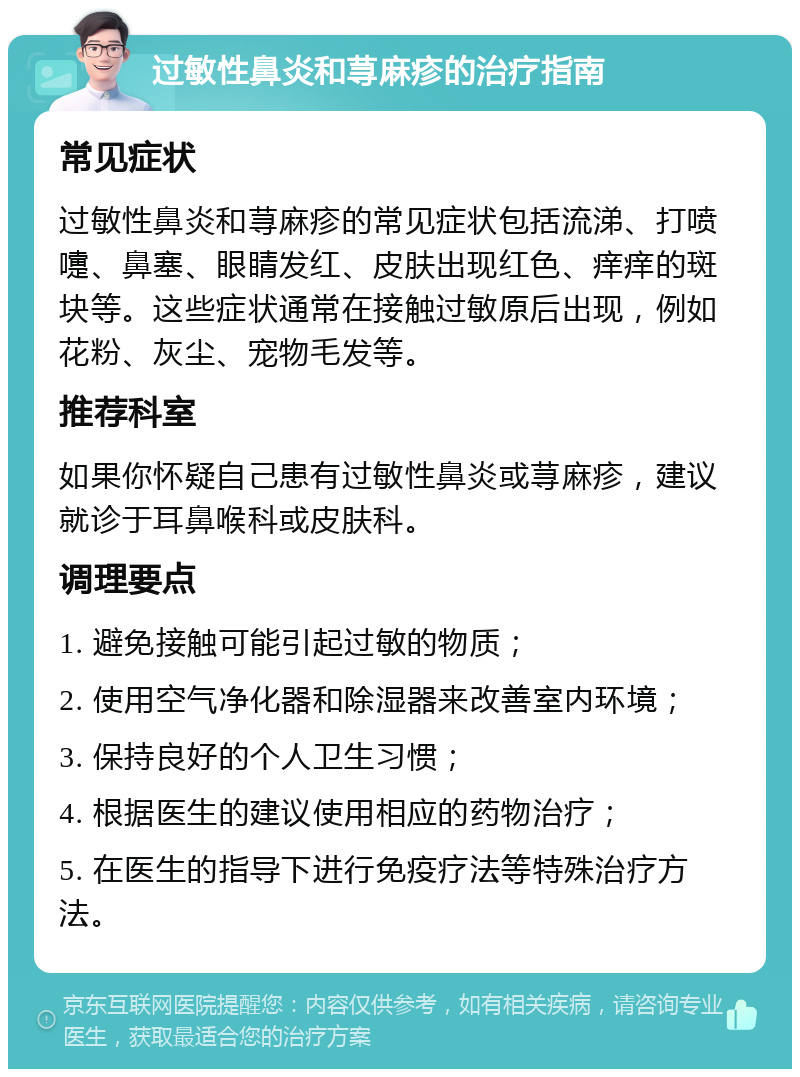 过敏性鼻炎和荨麻疹的治疗指南 常见症状 过敏性鼻炎和荨麻疹的常见症状包括流涕、打喷嚏、鼻塞、眼睛发红、皮肤出现红色、痒痒的斑块等。这些症状通常在接触过敏原后出现，例如花粉、灰尘、宠物毛发等。 推荐科室 如果你怀疑自己患有过敏性鼻炎或荨麻疹，建议就诊于耳鼻喉科或皮肤科。 调理要点 1. 避免接触可能引起过敏的物质； 2. 使用空气净化器和除湿器来改善室内环境； 3. 保持良好的个人卫生习惯； 4. 根据医生的建议使用相应的药物治疗； 5. 在医生的指导下进行免疫疗法等特殊治疗方法。