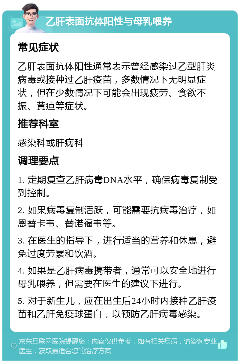 乙肝表面抗体阳性与母乳喂养 常见症状 乙肝表面抗体阳性通常表示曾经感染过乙型肝炎病毒或接种过乙肝疫苗，多数情况下无明显症状，但在少数情况下可能会出现疲劳、食欲不振、黄疸等症状。 推荐科室 感染科或肝病科 调理要点 1. 定期复查乙肝病毒DNA水平，确保病毒复制受到控制。 2. 如果病毒复制活跃，可能需要抗病毒治疗，如恩替卡韦、替诺福韦等。 3. 在医生的指导下，进行适当的营养和休息，避免过度劳累和饮酒。 4. 如果是乙肝病毒携带者，通常可以安全地进行母乳喂养，但需要在医生的建议下进行。 5. 对于新生儿，应在出生后24小时内接种乙肝疫苗和乙肝免疫球蛋白，以预防乙肝病毒感染。