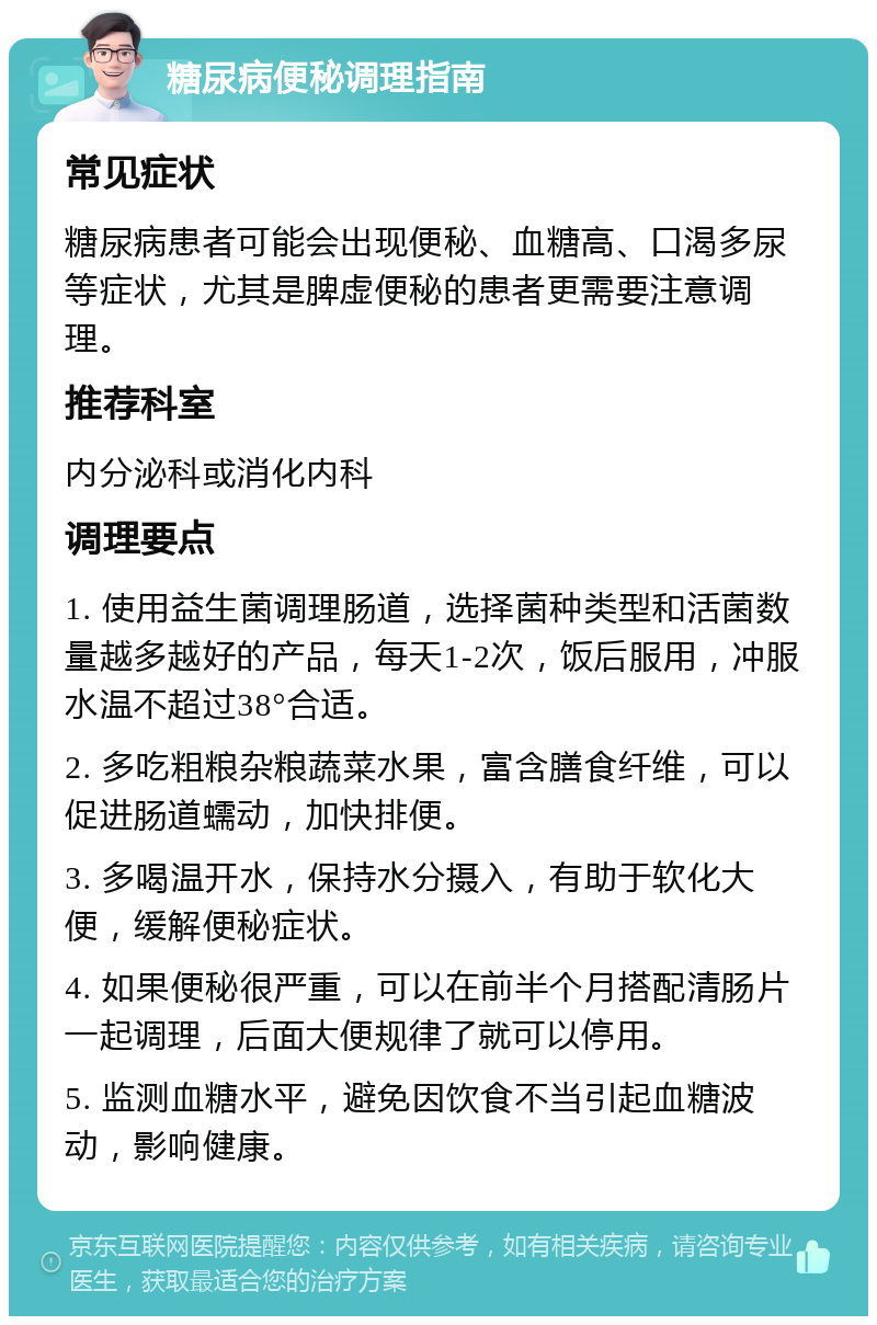 糖尿病便秘调理指南 常见症状 糖尿病患者可能会出现便秘、血糖高、口渴多尿等症状，尤其是脾虚便秘的患者更需要注意调理。 推荐科室 内分泌科或消化内科 调理要点 1. 使用益生菌调理肠道，选择菌种类型和活菌数量越多越好的产品，每天1-2次，饭后服用，冲服水温不超过38°合适。 2. 多吃粗粮杂粮蔬菜水果，富含膳食纤维，可以促进肠道蠕动，加快排便。 3. 多喝温开水，保持水分摄入，有助于软化大便，缓解便秘症状。 4. 如果便秘很严重，可以在前半个月搭配清肠片一起调理，后面大便规律了就可以停用。 5. 监测血糖水平，避免因饮食不当引起血糖波动，影响健康。