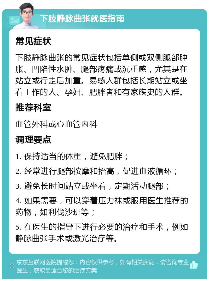 下肢静脉曲张就医指南 常见症状 下肢静脉曲张的常见症状包括单侧或双侧腿部肿胀、凹陷性水肿、腿部疼痛或沉重感，尤其是在站立或行走后加重。易感人群包括长期站立或坐着工作的人、孕妇、肥胖者和有家族史的人群。 推荐科室 血管外科或心血管内科 调理要点 1. 保持适当的体重，避免肥胖； 2. 经常进行腿部按摩和抬高，促进血液循环； 3. 避免长时间站立或坐着，定期活动腿部； 4. 如果需要，可以穿着压力袜或服用医生推荐的药物，如利伐沙班等； 5. 在医生的指导下进行必要的治疗和手术，例如静脉曲张手术或激光治疗等。