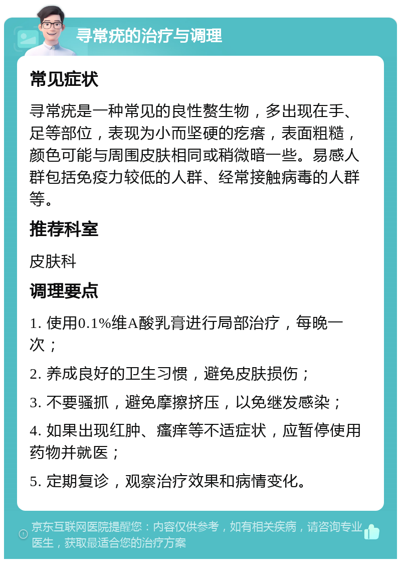 寻常疣的治疗与调理 常见症状 寻常疣是一种常见的良性赘生物，多出现在手、足等部位，表现为小而坚硬的疙瘩，表面粗糙，颜色可能与周围皮肤相同或稍微暗一些。易感人群包括免疫力较低的人群、经常接触病毒的人群等。 推荐科室 皮肤科 调理要点 1. 使用0.1%维A酸乳膏进行局部治疗，每晚一次； 2. 养成良好的卫生习惯，避免皮肤损伤； 3. 不要骚抓，避免摩擦挤压，以免继发感染； 4. 如果出现红肿、瘙痒等不适症状，应暂停使用药物并就医； 5. 定期复诊，观察治疗效果和病情变化。