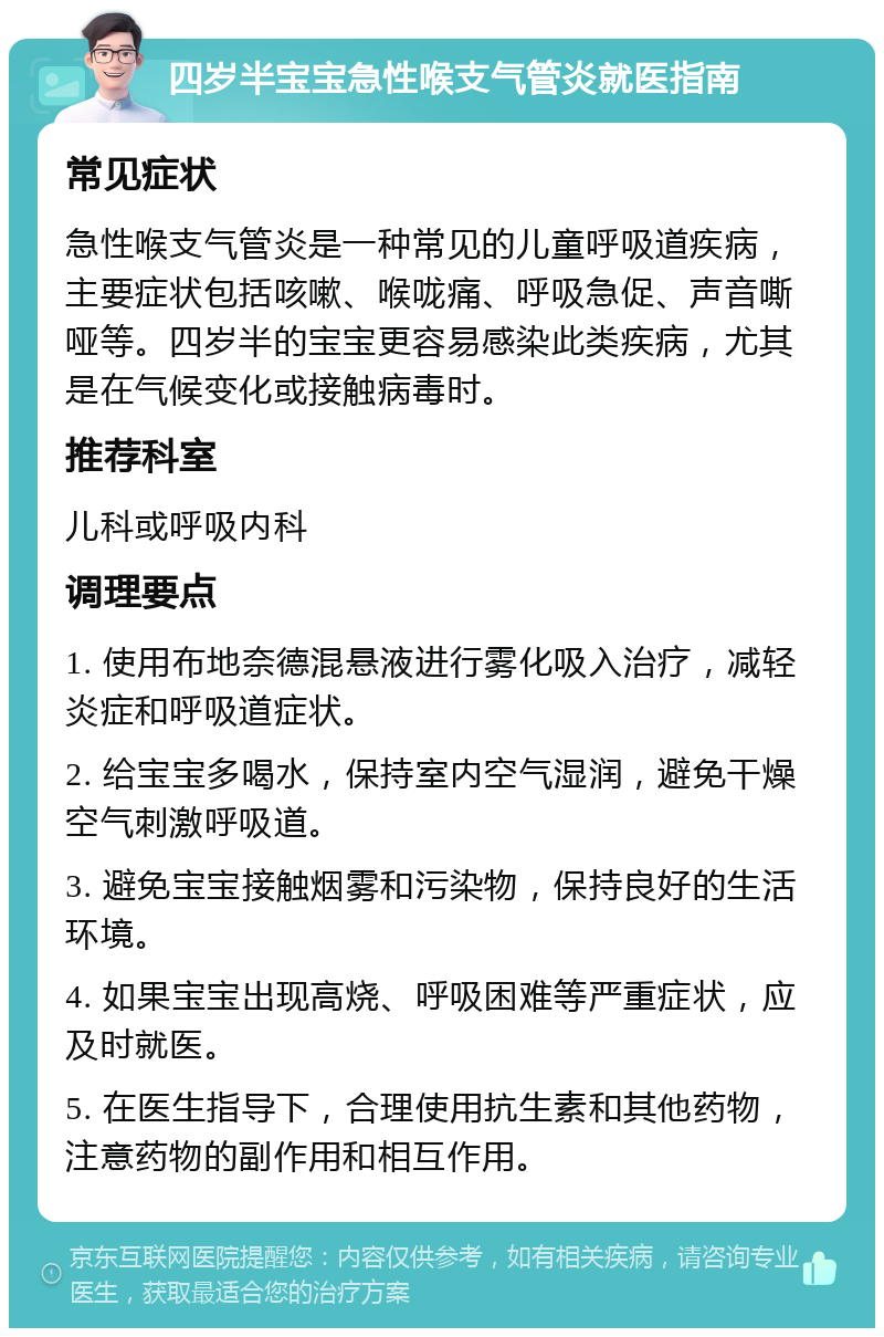 四岁半宝宝急性喉支气管炎就医指南 常见症状 急性喉支气管炎是一种常见的儿童呼吸道疾病，主要症状包括咳嗽、喉咙痛、呼吸急促、声音嘶哑等。四岁半的宝宝更容易感染此类疾病，尤其是在气候变化或接触病毒时。 推荐科室 儿科或呼吸内科 调理要点 1. 使用布地奈德混悬液进行雾化吸入治疗，减轻炎症和呼吸道症状。 2. 给宝宝多喝水，保持室内空气湿润，避免干燥空气刺激呼吸道。 3. 避免宝宝接触烟雾和污染物，保持良好的生活环境。 4. 如果宝宝出现高烧、呼吸困难等严重症状，应及时就医。 5. 在医生指导下，合理使用抗生素和其他药物，注意药物的副作用和相互作用。